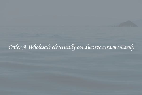 Order A Wholesale electrically conductive ceramic Easily