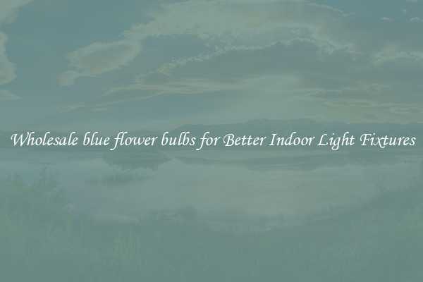 Wholesale blue flower bulbs for Better Indoor Light Fixtures