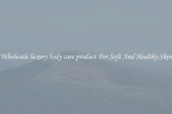 Wholesale luxury body care product For Soft And Healthy Skin